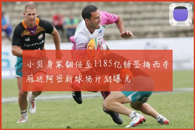 小贝身家翻倍至1185亿镑签梅西夺冠迈阿密新球场计划曝光