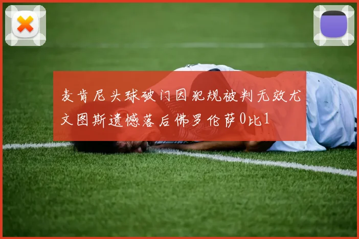麦肯尼头球破门因犯规被判无效尤文图斯遗憾落后佛罗伦萨0比1