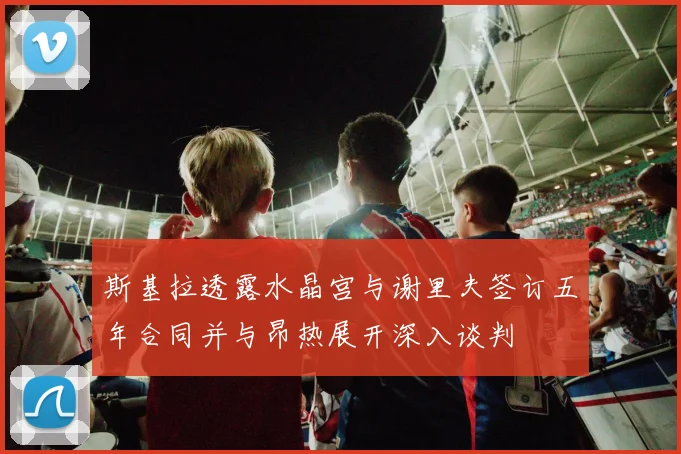 斯基拉透露水晶宫与谢里夫签订五年合同并与昂热展开深入谈判