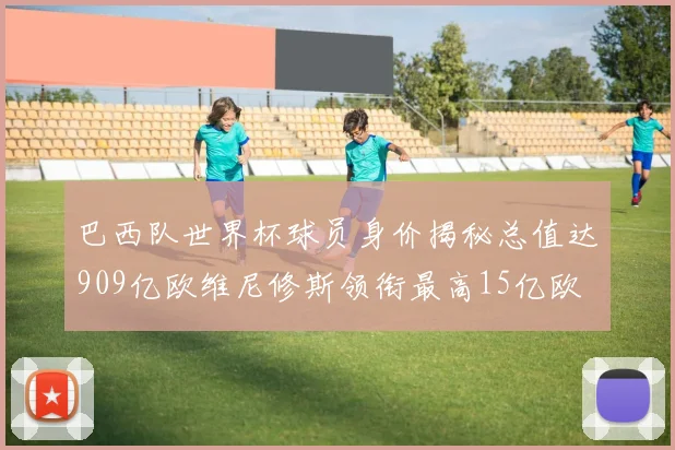 巴西队世界杯球员身价揭秘总值达909亿欧维尼修斯领衔最高15亿欧