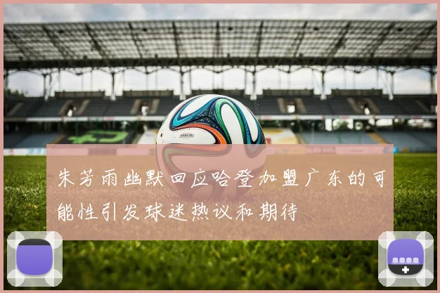 朱芳雨幽默回应哈登加盟广东的可能性引发球迷热议和期待