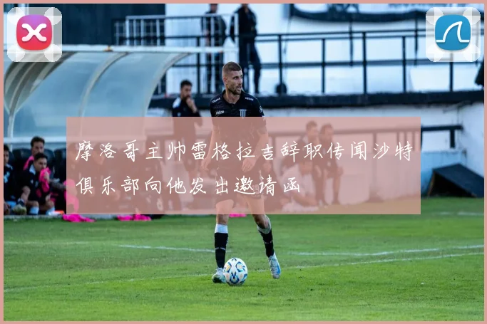 摩洛哥主帅雷格拉吉辞职传闻沙特俱乐部向他发出邀请函