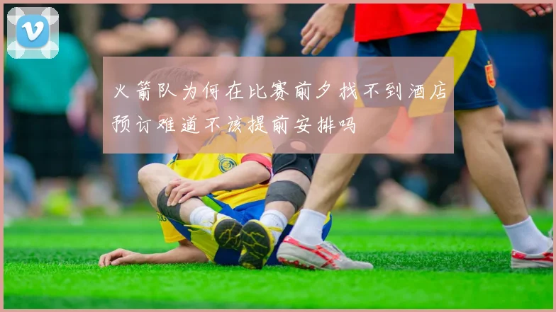 火箭队为何在比赛前夕找不到酒店预订难道不该提前安排吗