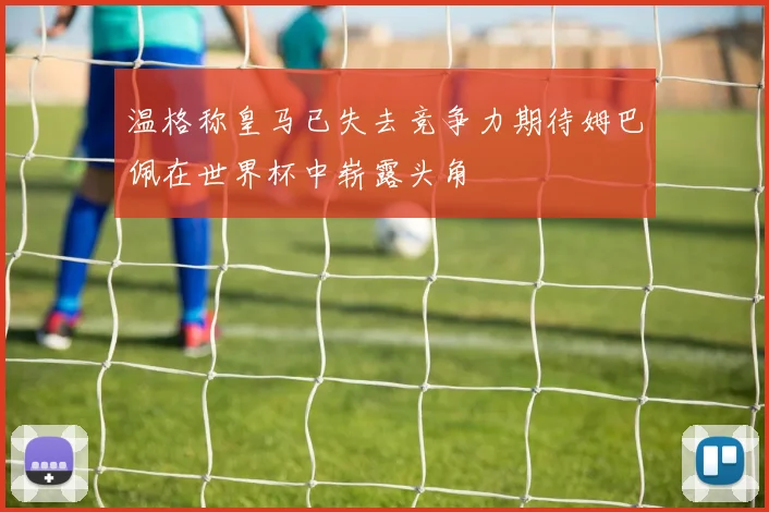 温格称皇马已失去竞争力期待姆巴佩在世界杯中崭露头角