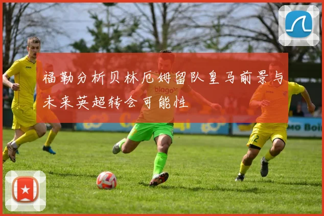 福勒分析贝林厄姆留队皇马前景与未来英超转会可能性