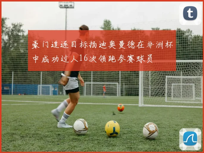 豪门追逐目标扬迪奥曼德在非洲杯中成功过人16次领跑参赛球员