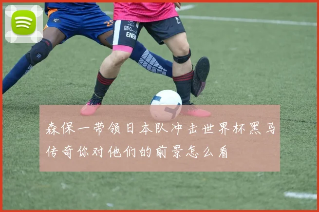森保一带领日本队冲击世界杯黑马传奇你对他们的前景怎么看