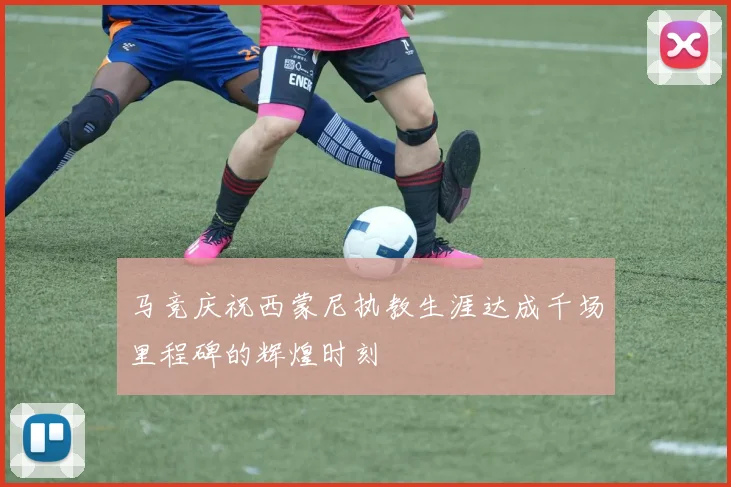 马竞庆祝西蒙尼执教生涯达成千场里程碑的辉煌时刻
