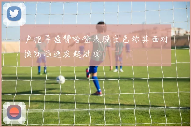 卢指导盛赞哈登表现出色称其面对换防迅速发起进攻