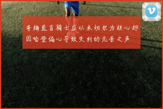 夸梅直言骑士应以米切尔为核心却因哈登偏心导致失利的无奈之声