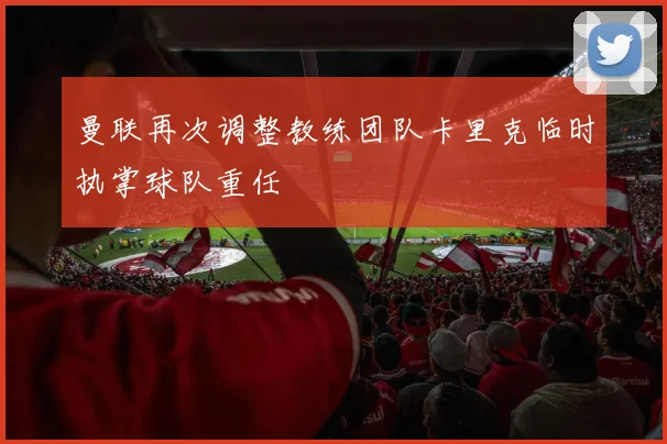 曼联再次调整教练团队卡里克临时执掌球队重任