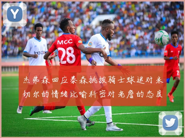 杰弗森回应泰森挑拨骑士球迷对米切尔的情绪比喻科密对老詹的态度