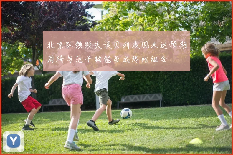 北京队频频失误贝利表现未达预期周琦与范子铭能否成终结组合